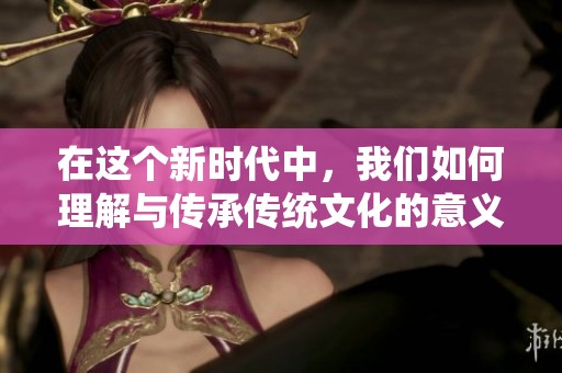 在这个新时代中，我们如何理解与传承传统文化的意义与价值