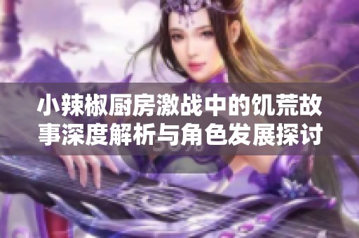 小辣椒厨房激战中的饥荒故事深度解析与角色发展探讨