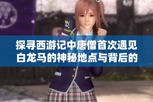 探寻西游记中唐僧首次遇见白龙马的神秘地点与背后的故事