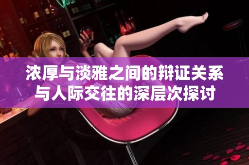 浓厚与淡雅之间的辩证关系与人际交往的深层次探讨