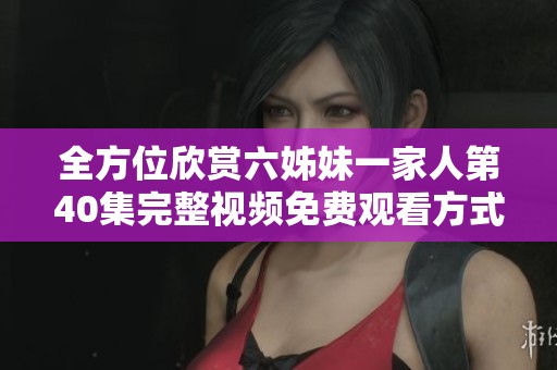 全方位欣赏六姊妹一家人第40集完整视频免费观看方式分享