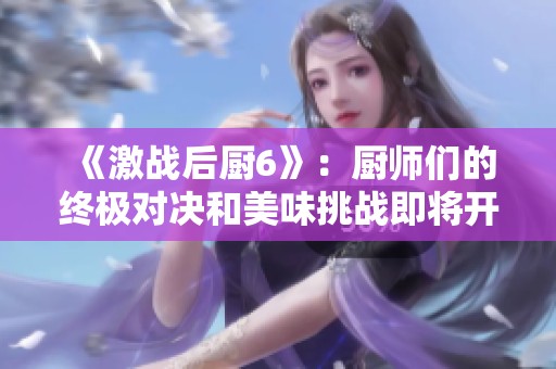 《激战后厨6》：厨师们的终极对决和美味挑战即将开启