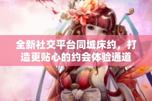 全新社交平台同城床约，打造更贴心的约会体验通道