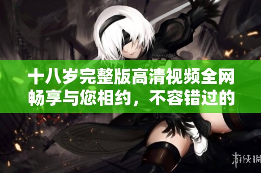 十八岁完整版高清视频全网畅享与您相约，不容错过的精彩影片