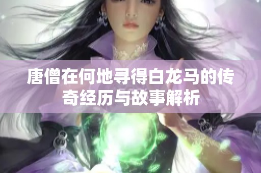 唐僧在何地寻得白龙马的传奇经历与故事解析