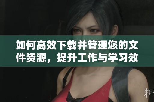 如何高效下载并管理您的文件资源，提升工作与学习效率