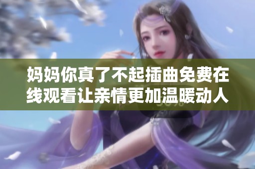 妈妈你真了不起插曲免费在线观看让亲情更加温暖动人