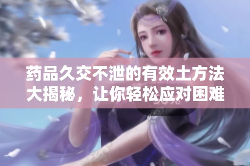 药品久交不泄的有效土方法大揭秘，让你轻松应对困难