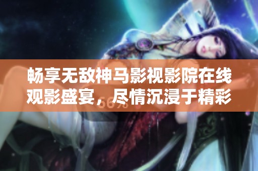 畅享无敌神马影视影院在线观影盛宴，尽情沉浸于精彩大片中