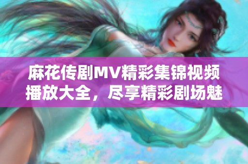 麻花传剧MV精彩集锦视频播放大全，尽享精彩剧场魅力时刻