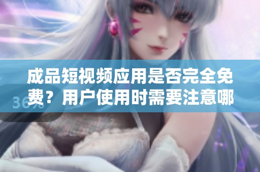 成品短视频应用是否完全免费？用户使用时需要注意哪些事项