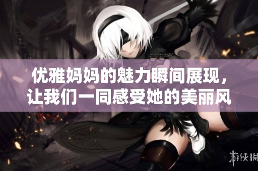优雅妈妈的魅力瞬间展现，让我们一同感受她的美丽风采
