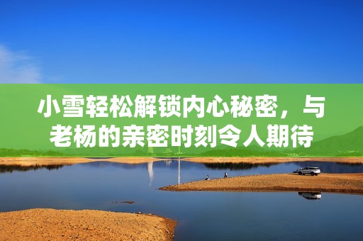 小雪轻松解锁内心秘密，与老杨的亲密时刻令人期待