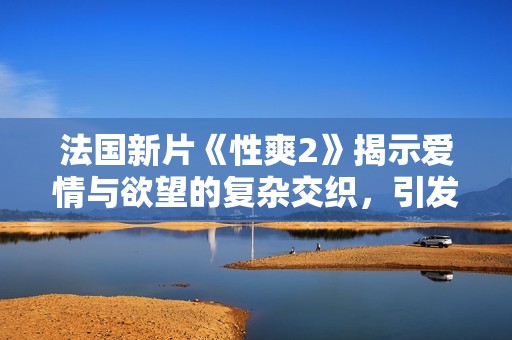 法国新片《性爽2》揭示爱情与欲望的复杂交织，引发观众热议