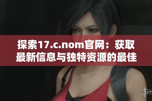 探索17.c.nom官网：获取最新信息与独特资源的最佳平台