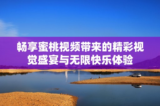 畅享蜜桃视频带来的精彩视觉盛宴与无限快乐体验