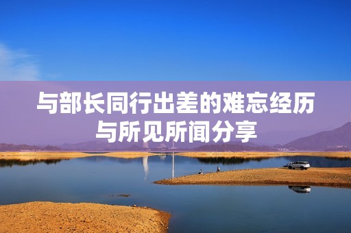 与部长同行出差的难忘经历与所见所闻分享