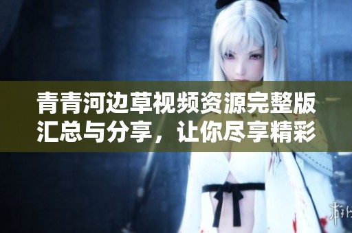青青河边草视频资源完整版汇总与分享，让你尽享精彩内容