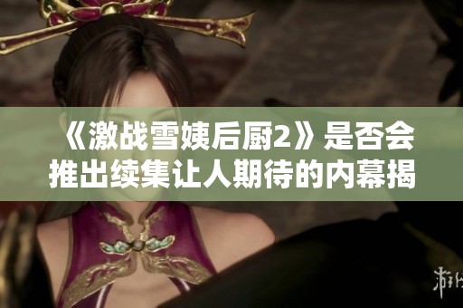 《激战雪姨后厨2》是否会推出续集让人期待的内幕揭秘