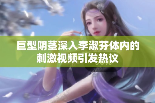巨型阴茎深入李淑芬体内的刺激视频引发热议
