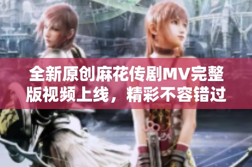 全新原创麻花传剧MV完整版视频上线，精彩不容错过