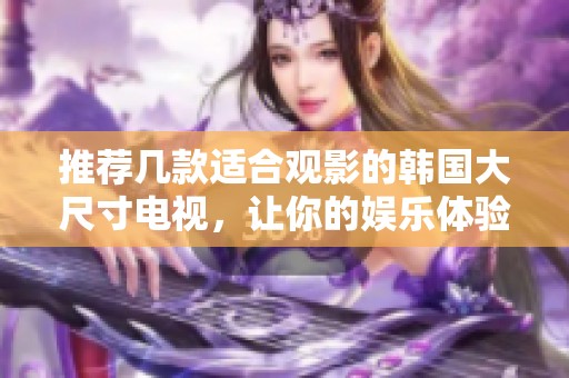 推荐几款适合观影的韩国大尺寸电视，让你的娱乐体验更精彩