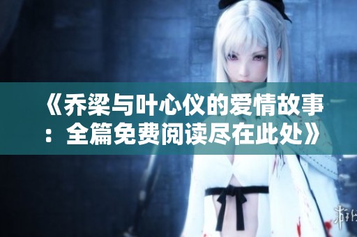 《乔梁与叶心仪的爱情故事：全篇免费阅读尽在此处》
