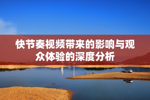 快节奏视频带来的影响与观众体验的深度分析
