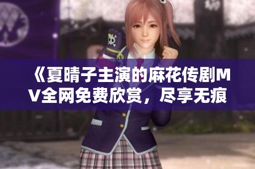 《夏晴子主演的麻花传剧MV全网免费欣赏，尽享无痕精彩》