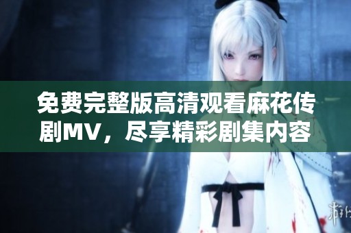 免费完整版高清观看麻花传剧MV，尽享精彩剧集内容