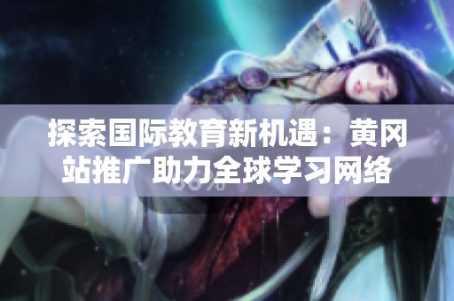 探索国际教育新机遇：黄冈站推广助力全球学习网络