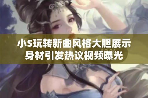 小S玩转新曲风格大胆展示身材引发热议视频曝光