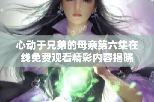 心动于兄弟的母亲第六集在线免费观看精彩内容揭晓