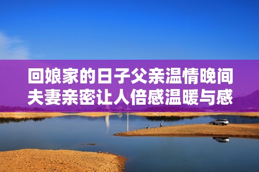 回娘家的日子父亲温情晚间夫妻亲密让人倍感温暖与感动