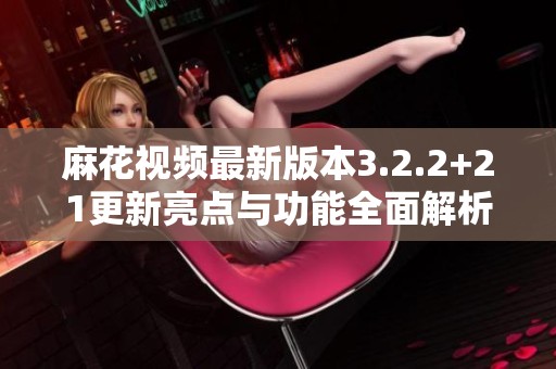 麻花视频最新版本3.2.2+21更新亮点与功能全面解析