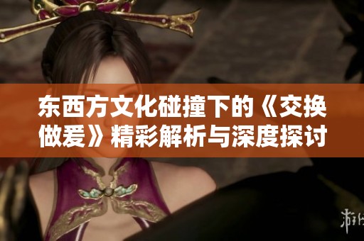 东西方文化碰撞下的《交换做爰》精彩解析与深度探讨