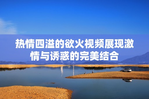 热情四溢的欲火视频展现激情与诱惑的完美结合