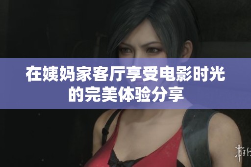 在姨妈家客厅享受电影时光的完美体验分享