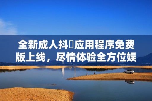 全新成人抖抈应用程序免费版上线，尽情体验全方位娱乐内容