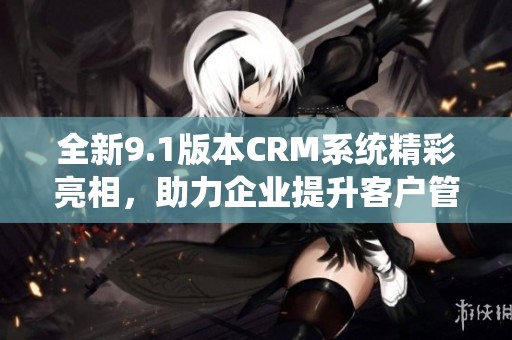 全新9.1版本CRM系统精彩亮相，助力企业提升客户管理效率