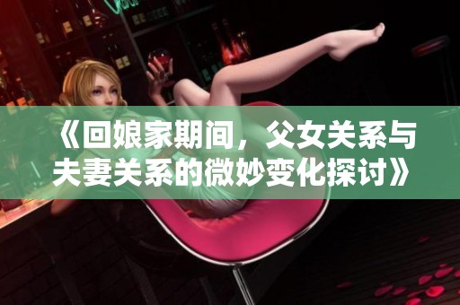 《回娘家期间，父女关系与夫妻关系的微妙变化探讨》