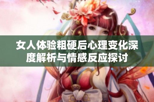 女人体验粗硬后心理变化深度解析与情感反应探讨