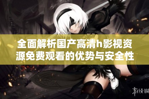全面解析国产高清h影视资源免费观看的优势与安全性