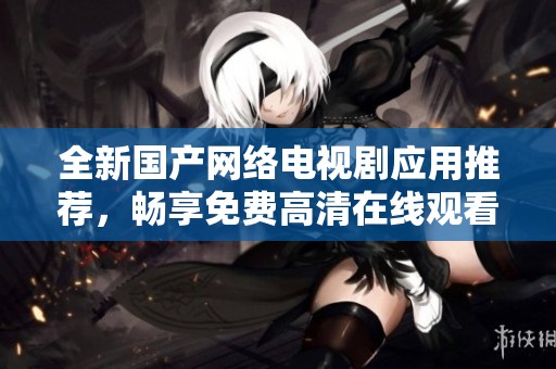 全新国产网络电视剧应用推荐，畅享免费高清在线观看体验