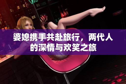 婆媳携手共赴旅行，两代人的深情与欢笑之旅