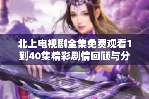 北上电视剧全集免费观看1到40集精彩剧情回顾与分析