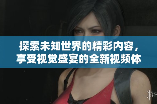 探索未知世界的精彩内容，享受视觉盛宴的全新视频体验