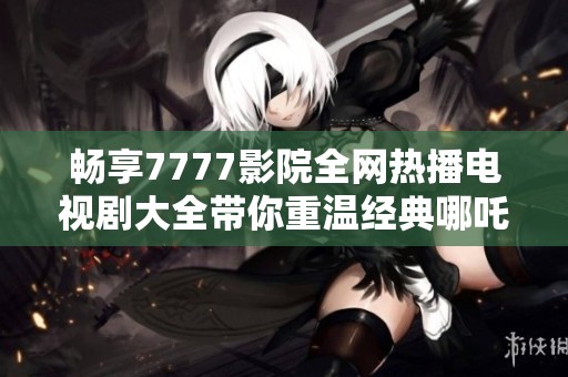 畅享7777影院全网热播电视剧大全带你重温经典哪吒故事