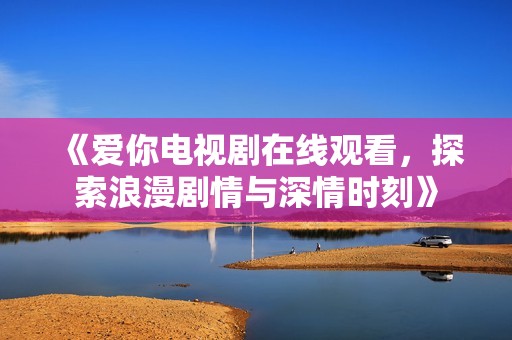 《爱你电视剧在线观看，探索浪漫剧情与深情时刻》