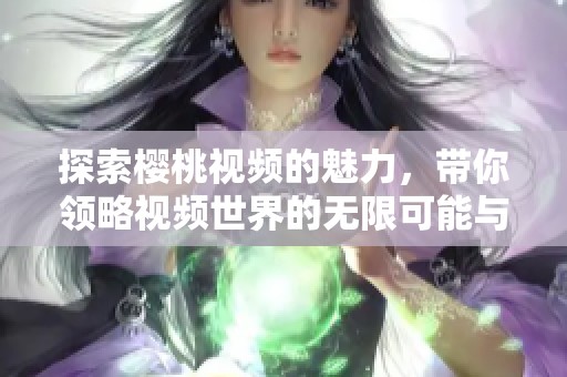 探索樱桃视频的魅力，带你领略视频世界的无限可能与乐趣